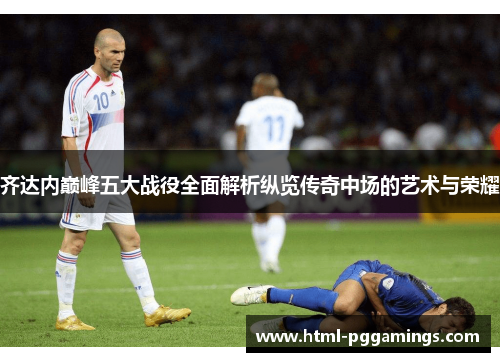 齐达内巅峰五大战役全面解析纵览传奇中场的艺术与荣耀